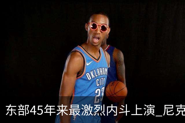 东部45年来最激烈内斗上演 尼克斯想卫冕难如登天？